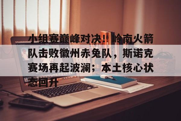 Kaiyun Sports-小组赛巅峰对决！岭南火箭队击败徽州赤兔队，斯诺克赛场再起波澜；本土核心状态回升的简单介绍
