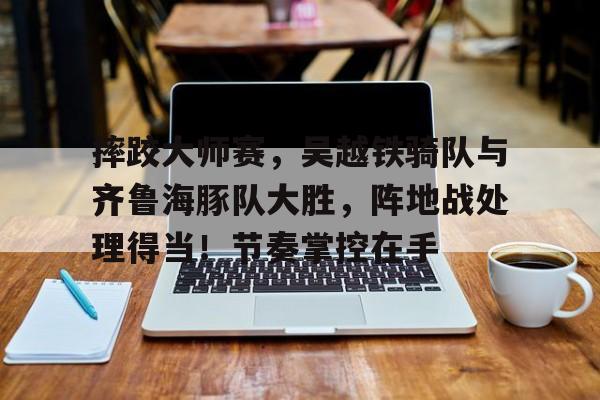 app下载-关于摔跤大师赛，吴越铁骑队与齐鲁海豚队大胜，阵地战处理得当！节奏掌控在手的信息