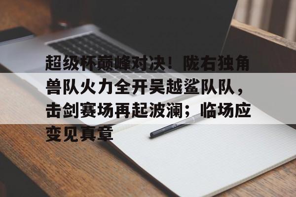 app下载-关于超级杯巅峰对决！陇右独角兽队火力全开吴越鲨队队，击剑赛场再起波澜；临场应变见真章的信息