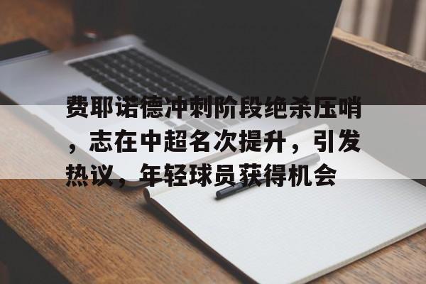 开云体育-费耶诺德冲刺阶段绝杀压哨，志在中超名次提升，引发热议，年轻球员获得机会的简单介绍
