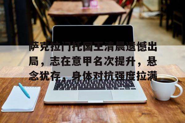 体育赛事-萨克拉门托国王清晨遗憾出局，志在意甲名次提升，悬念犹存，身体对抗强度拉满的简单介绍